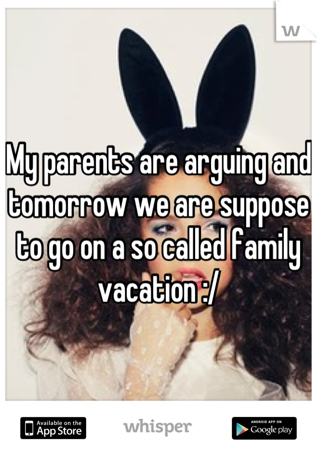 My parents are arguing and tomorrow we are suppose to go on a so called family vacation :/