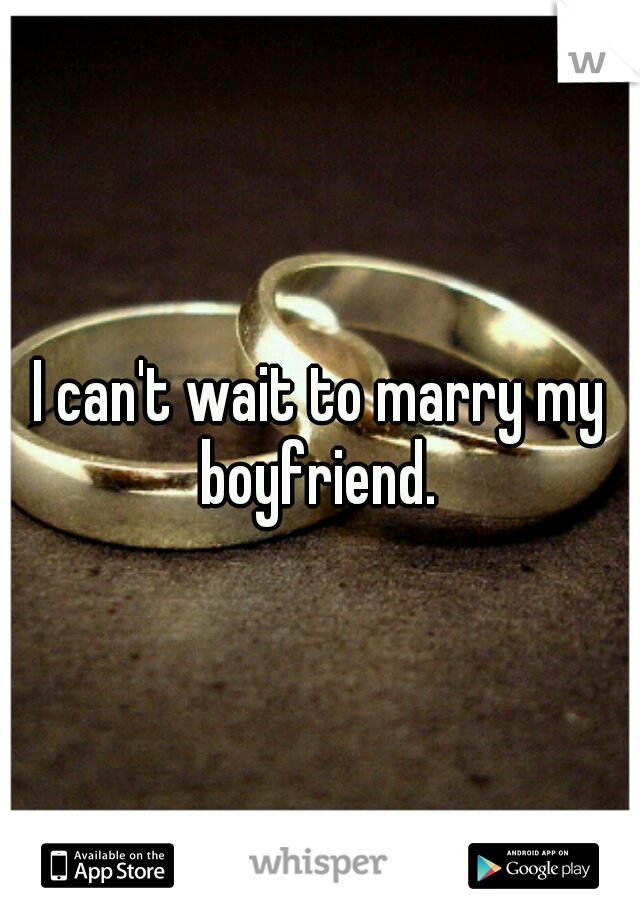 I can't wait to marry my boyfriend. 