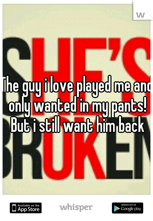 The guy i love played me and only wanted in my pants! But i still want him back