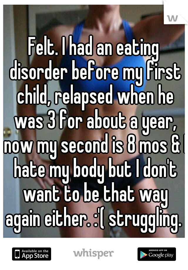 Felt. I had an eating disorder before my first child, relapsed when he was 3 for about a year, now my second is 8 mos & I hate my body but I don't want to be that way again either. :'( struggling. 