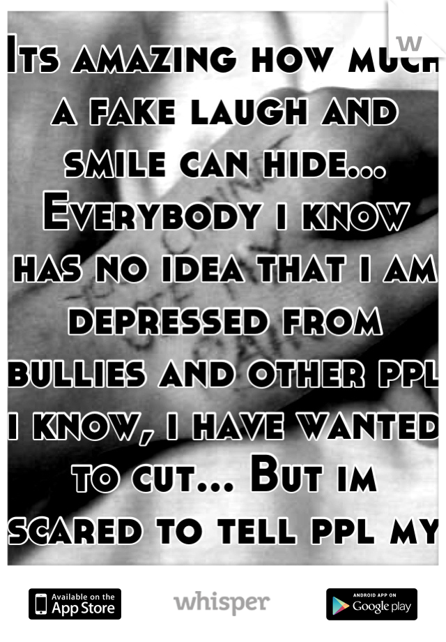 Its amazing how much a fake laugh and smile can hide... Everybody i know has no idea that i am depressed from bullies and other ppl i know, i have wanted to cut... But im scared to tell ppl my problem.