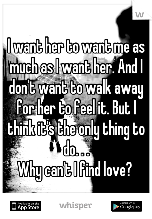 I want her to want me as much as I want her. And I don't want to walk away for her to feel it. But I think it's the only thing to do. . . 
Why can't I find love? 