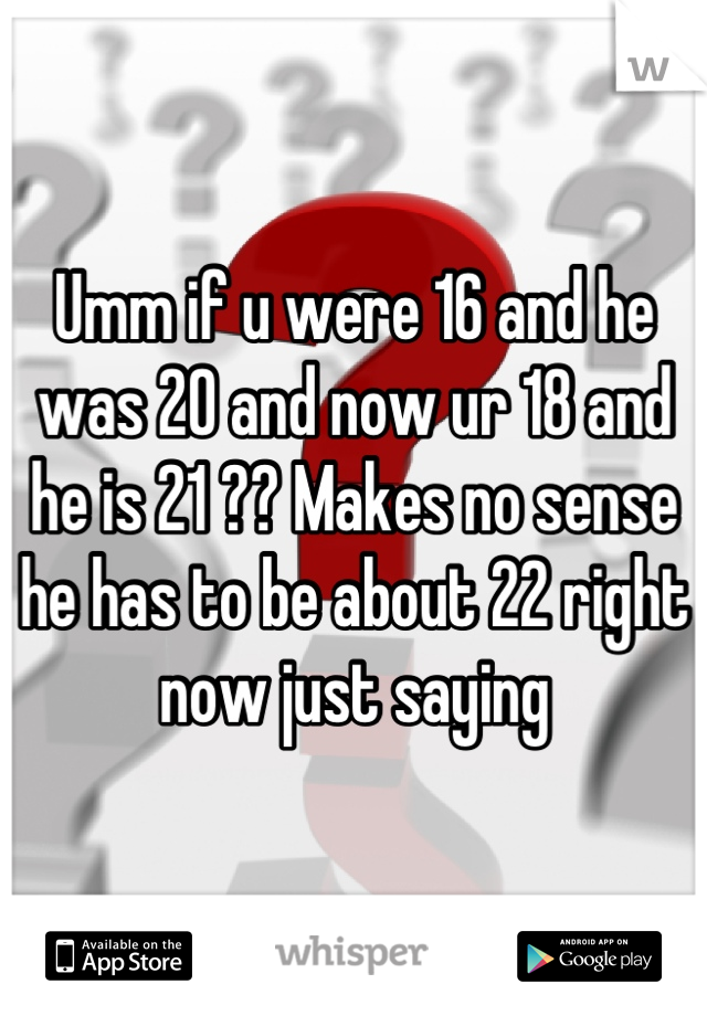 Umm if u were 16 and he was 20 and now ur 18 and he is 21 ?? Makes no sense he has to be about 22 right now just saying