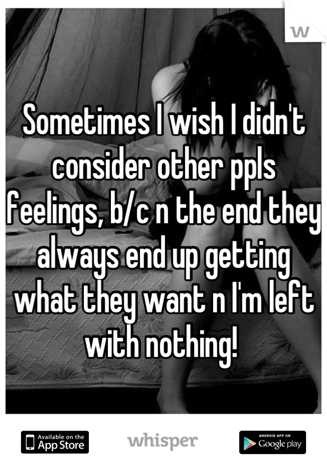 Sometimes I wish I didn't consider other ppls feelings, b/c n the end they always end up getting what they want n I'm left with nothing! 