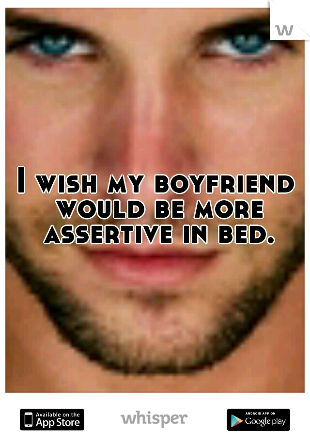 I wish my boyfriend would be more assertive in bed.