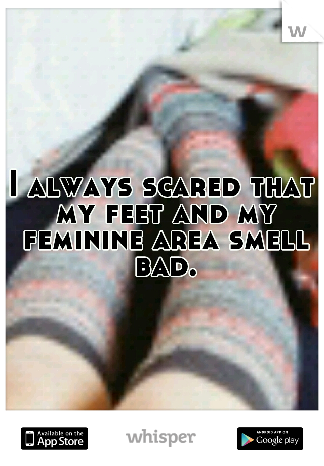 I always scared that my feet and my feminine area smell bad.
