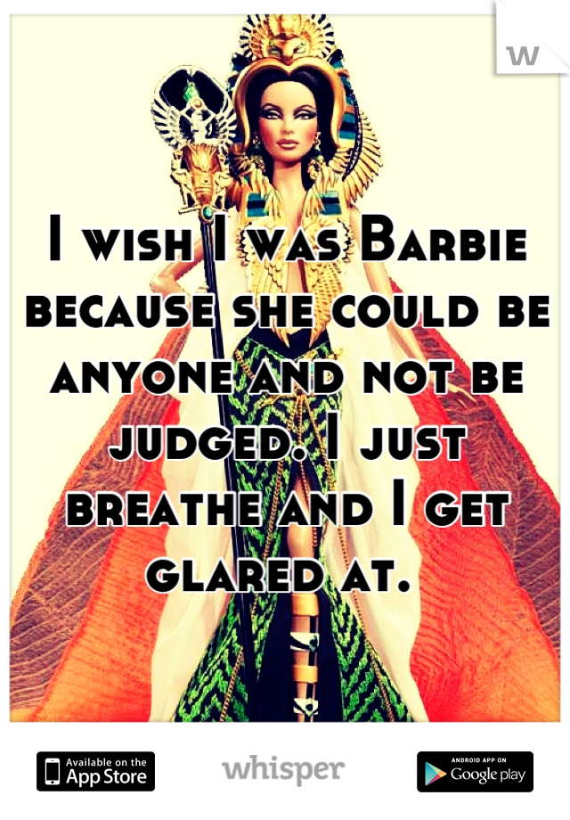 I wish I was Barbie because she could be anyone and not be judged. I just breathe and I get glared at. 