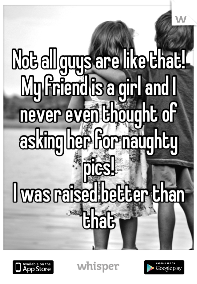 Not all guys are like that!
My friend is a girl and I never even thought of asking her for naughty pics!
I was raised better than that
