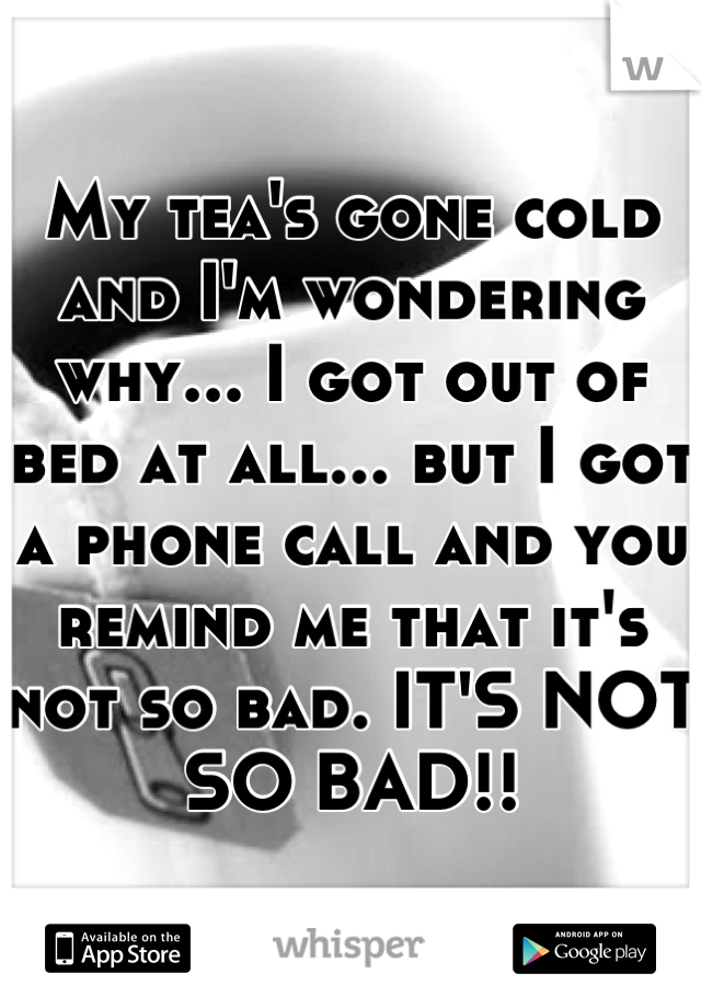My tea's gone cold and I'm wondering why... I got out of bed at all... but I got a phone call and you remind me that it's not so bad. IT'S NOT SO BAD!!