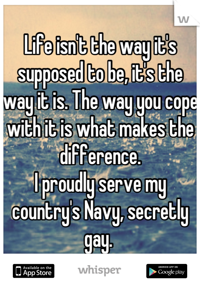 Life isn't the way it's supposed to be, it's the way it is. The way you cope with it is what makes the difference. 
I proudly serve my country's Navy, secretly gay. 