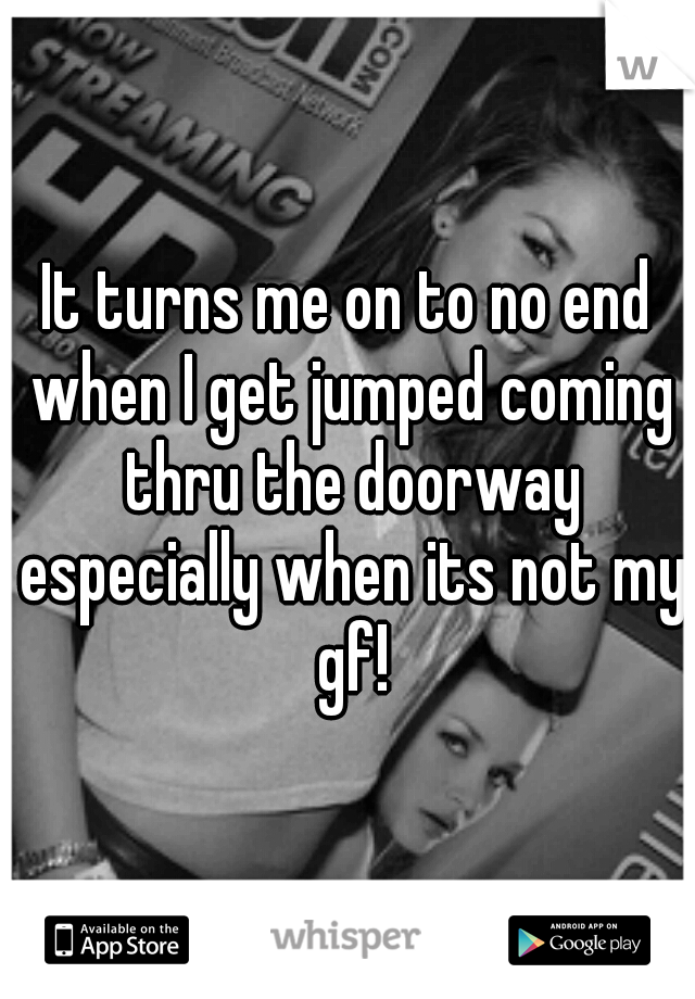 It turns me on to no end when I get jumped coming thru the doorway especially when its not my gf!