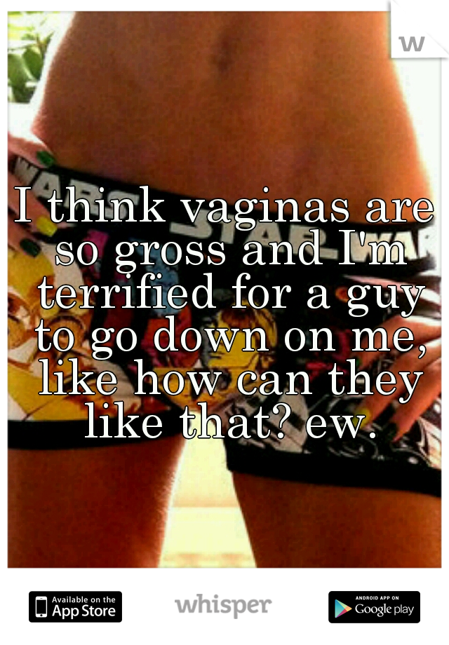 I think vaginas are so gross and I'm terrified for a guy to go down on me, like how can they like that? ew.