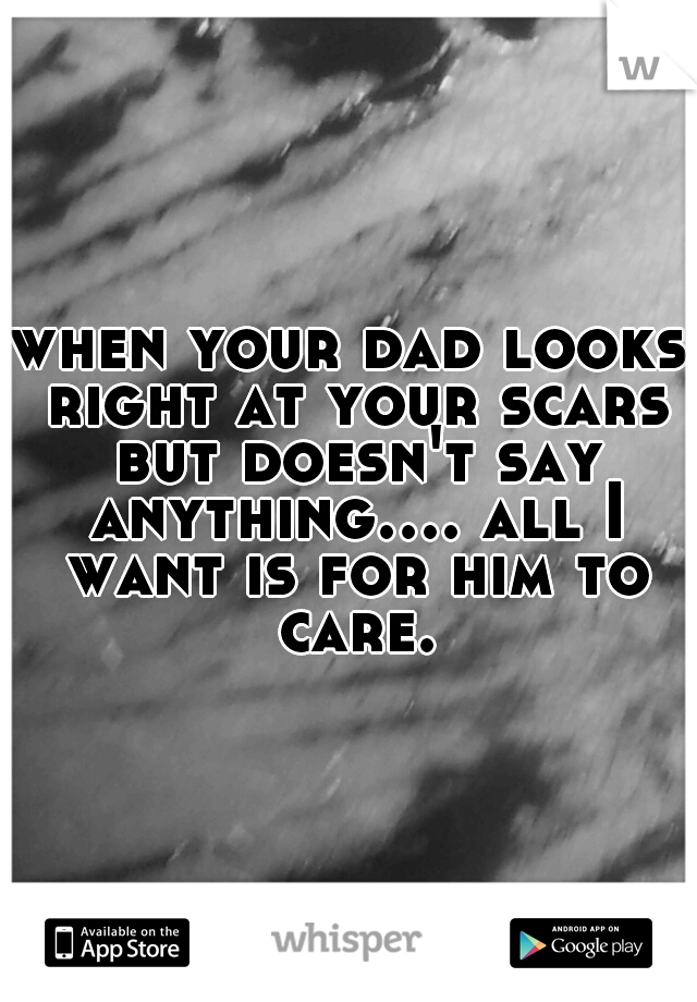when your dad looks right at your scars but doesn't say anything.... all I want is for him to care.