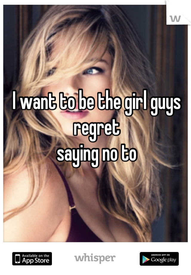 I want to be the girl guys regret 
saying no to