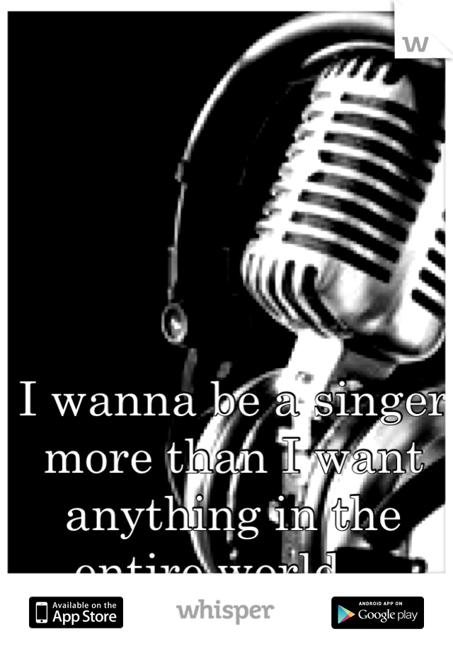 I wanna be a singer more than I want anything in the entire world... 