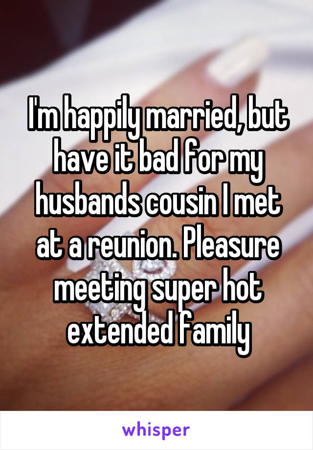 I'm happily married, but have it bad for my husbands cousin I met at a reunion. Pleasure meeting super hot extended family