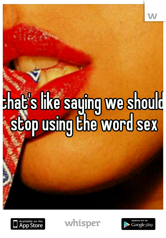 that's like saying we should stop using the word sex
