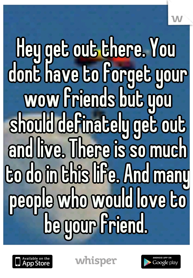 Hey get out there. You dont have to forget your wow friends but you should definately get out and live. There is so much to do in this life. And many people who would love to be your friend. 
