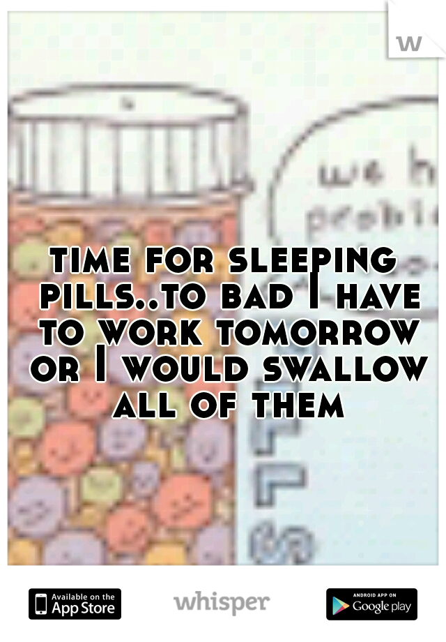 time for sleeping pills..to bad I have to work tomorrow or I would swallow all of them