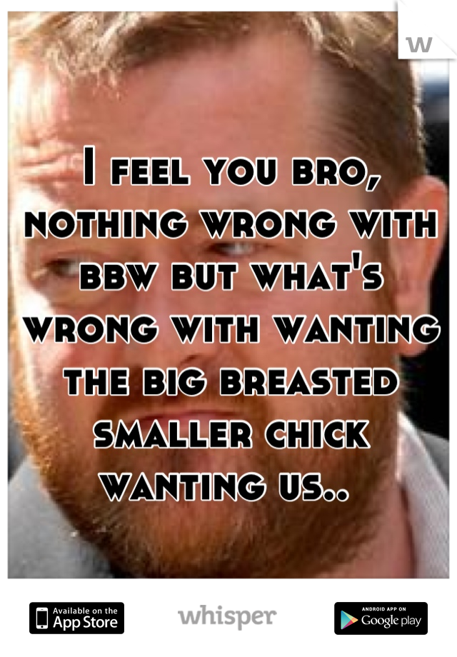 I feel you bro, nothing wrong with bbw but what's wrong with wanting the big breasted smaller chick wanting us.. 