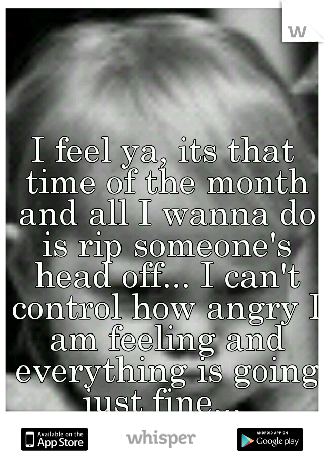I feel ya, its that time of the month and all I wanna do is rip someone's head off... I can't control how angry I am feeling and everything is going just fine... 
