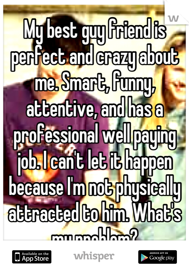 My best guy friend is perfect and crazy about me. Smart, funny, attentive, and has a professional well paying job. I can't let it happen because I'm not physically attracted to him. What's my problem?