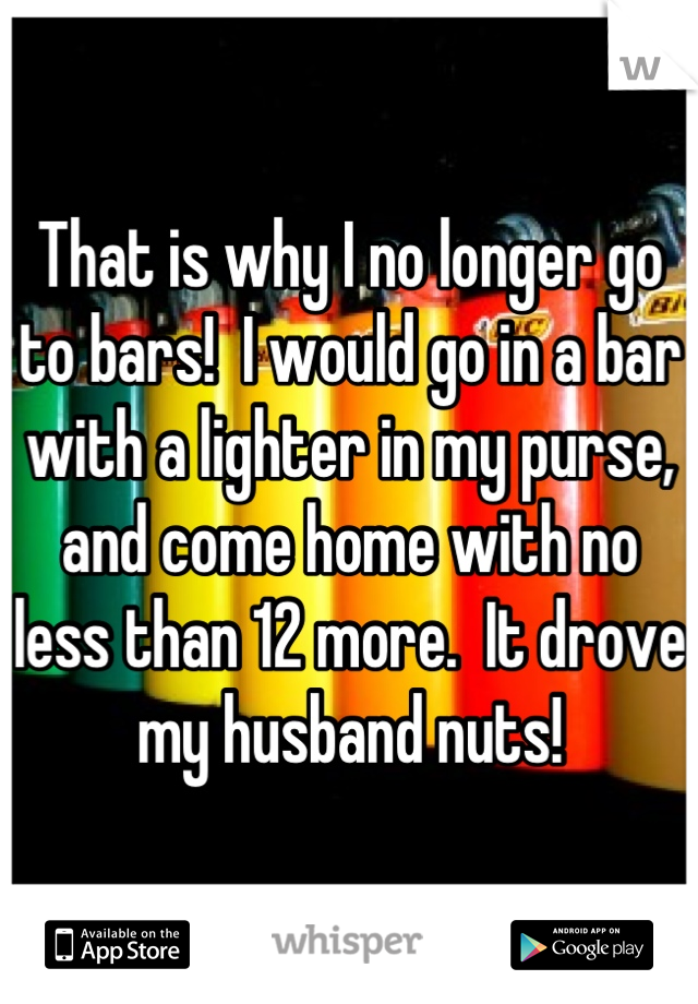 That is why I no longer go to bars!  I would go in a bar with a lighter in my purse, and come home with no less than 12 more.  It drove my husband nuts!