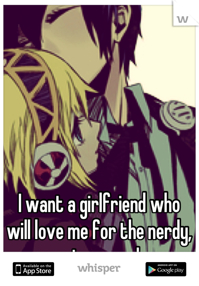 I want a girlfriend who 
will love me for the nerdy, sweet person I am