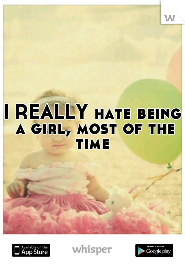 I REALLY hate being a girl, most of the time 
