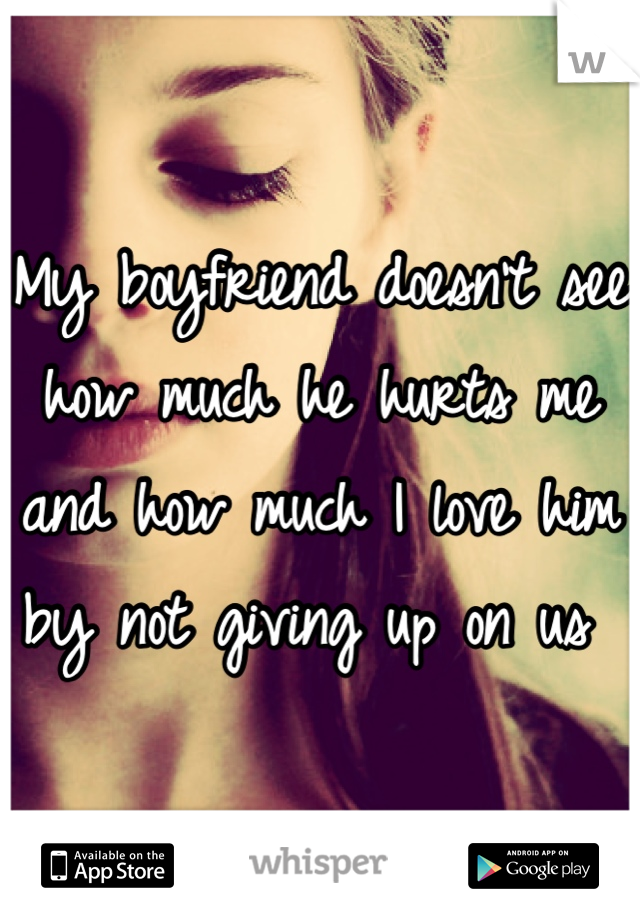 My boyfriend doesn't see how much he hurts me and how much I love him by not giving up on us 