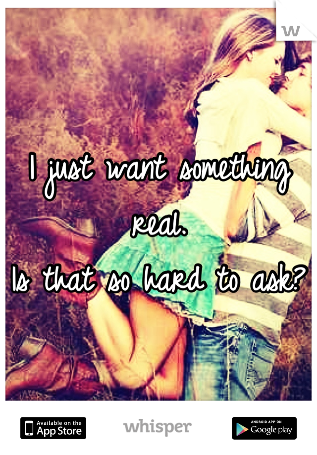 I just want something real. 
Is that so hard to ask? 