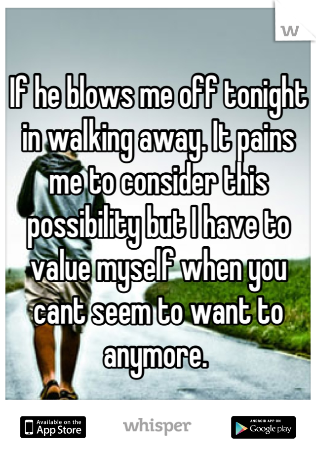 If he blows me off tonight in walking away. It pains me to consider this possibility but I have to value myself when you cant seem to want to anymore. 