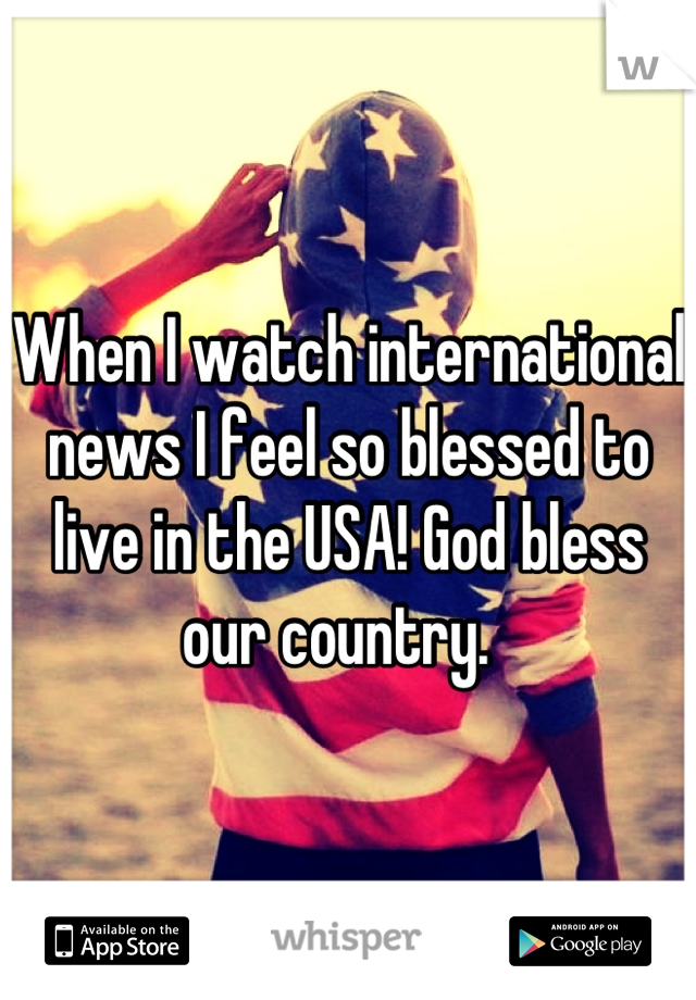 When I watch international news I feel so blessed to live in the USA! God bless our country.  