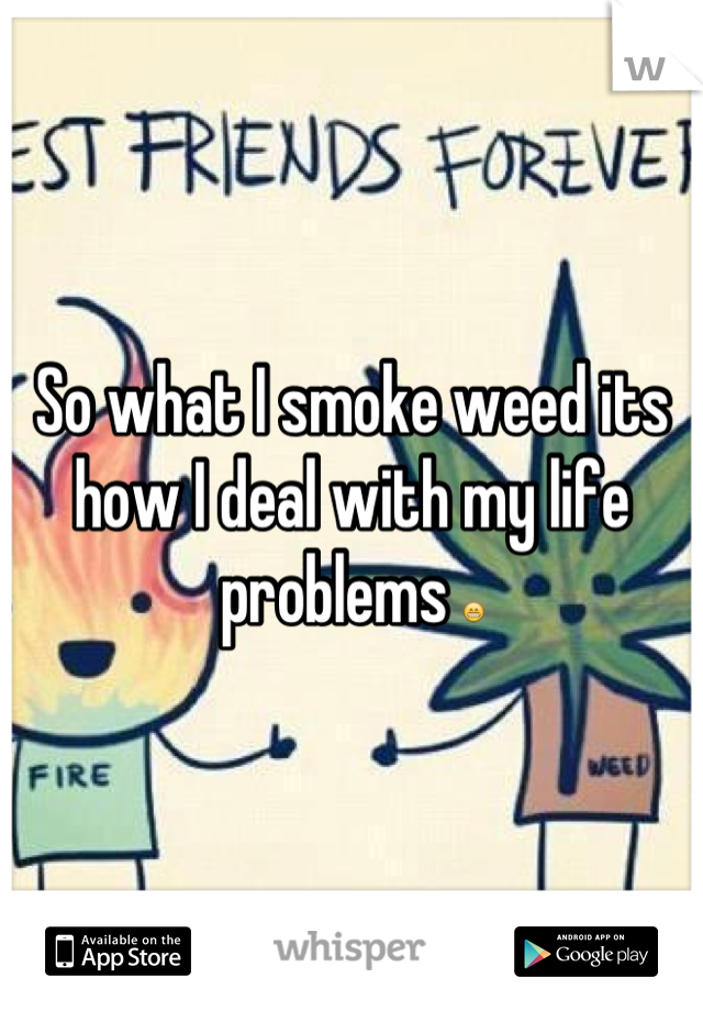 So what I smoke weed its how I deal with my life problems 😁