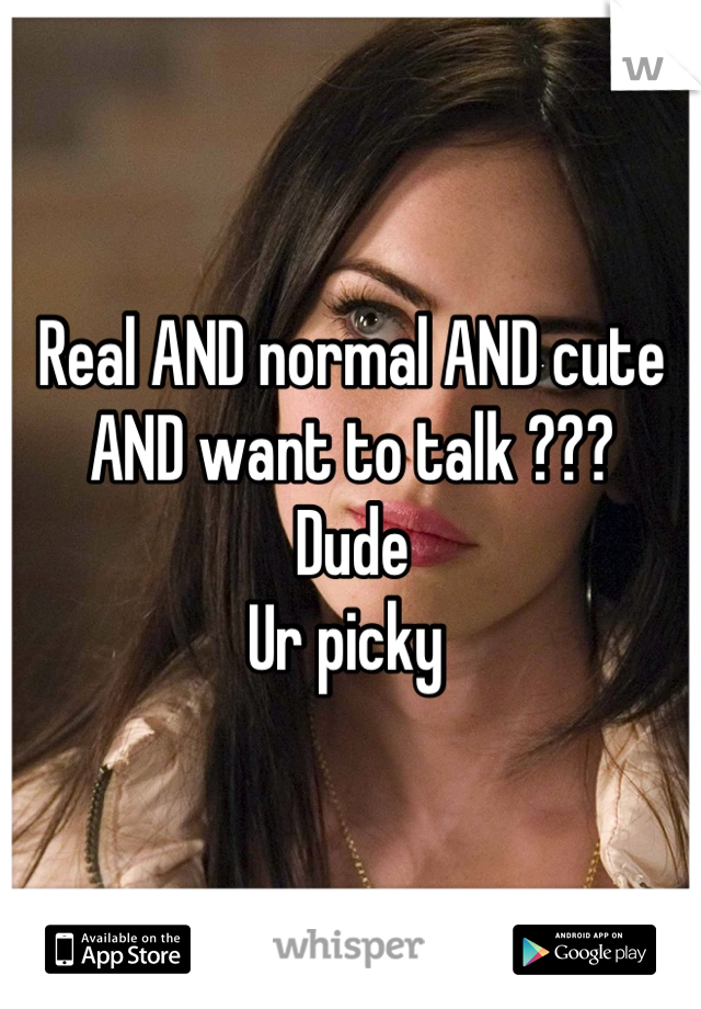 Real AND normal AND cute AND want to talk ??? 
Dude 
Ur picky 