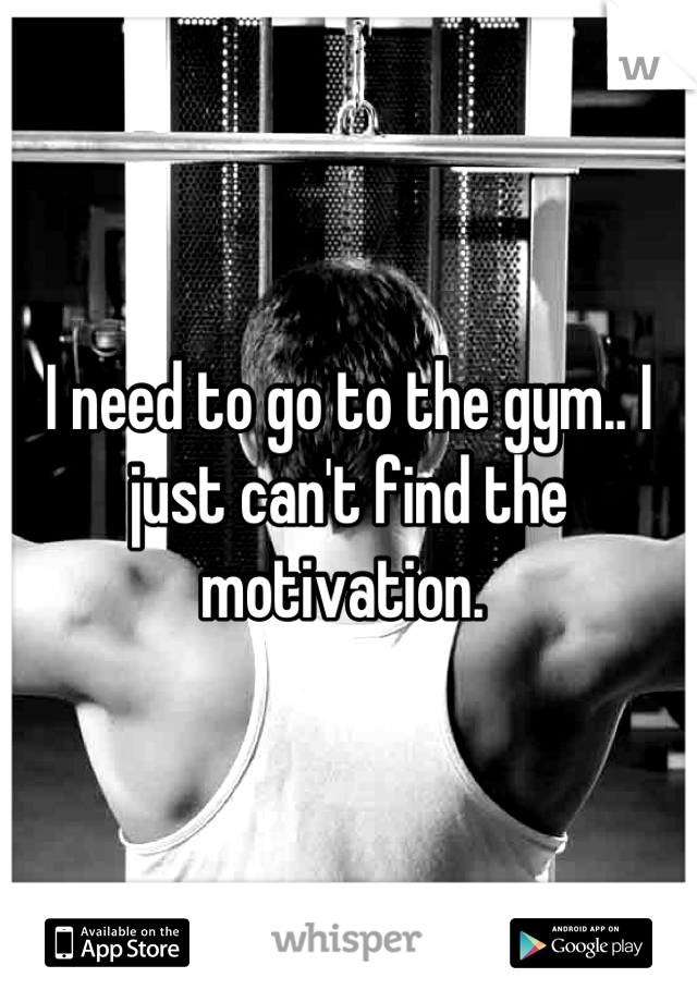 I need to go to the gym.. I just can't find the motivation. 
