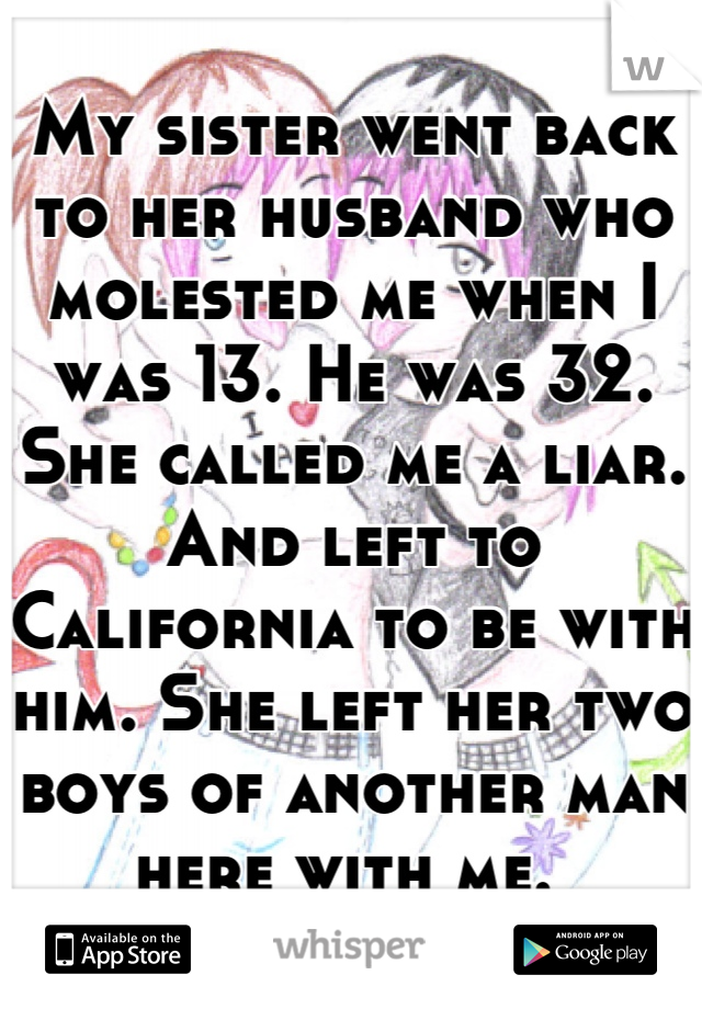 My sister went back to her husband who molested me when I was 13. He was 32. She called me a liar. And left to California to be with him. She left her two boys of another man here with me. 