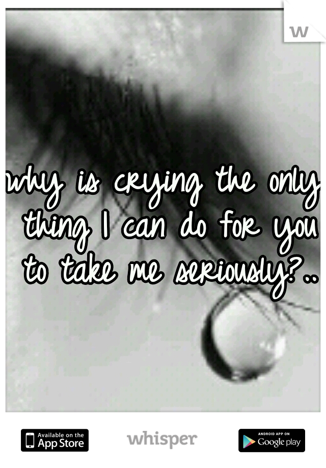 why is crying the only thing I can do for you to take me seriously?..