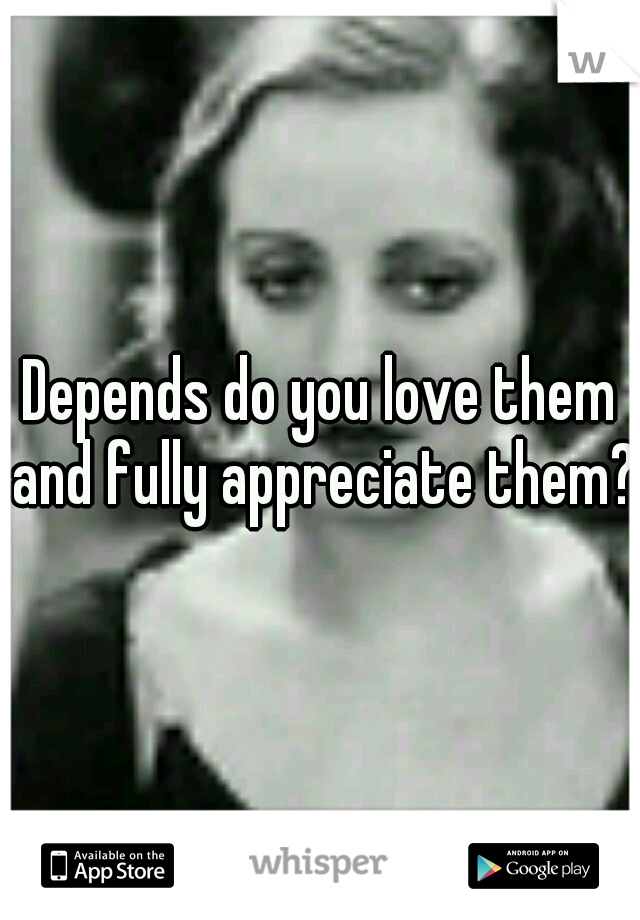 Depends do you love them and fully appreciate them?