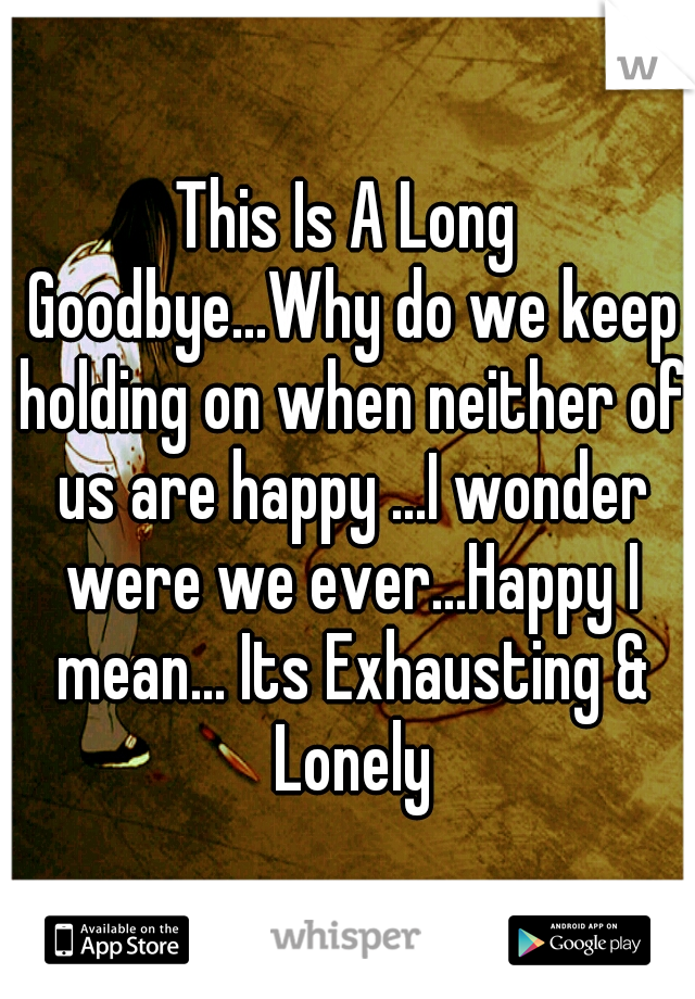 This Is A Long Goodbye...Why do we keep holding on when neither of us are happy ...I wonder were we ever...Happy I mean... Its Exhausting & Lonely