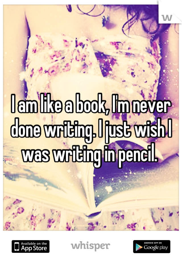 I am like a book, I'm never done writing. I just wish I was writing in pencil. 