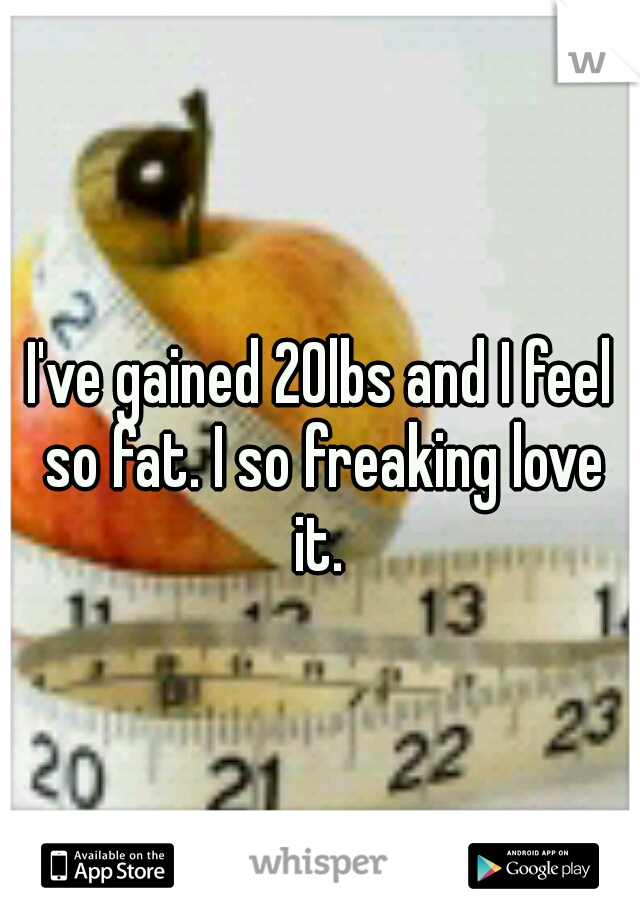 I've gained 20lbs and I feel so fat. I so freaking love it. 