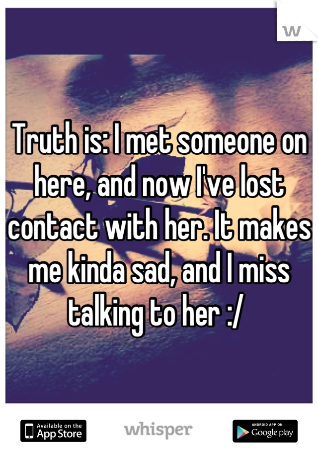 Truth is: I met someone on here, and now I've lost contact with her. It makes me kinda sad, and I miss talking to her :/ 