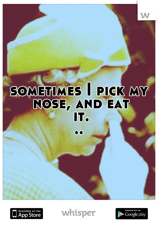 sometimes I pick my nose, and eat it...