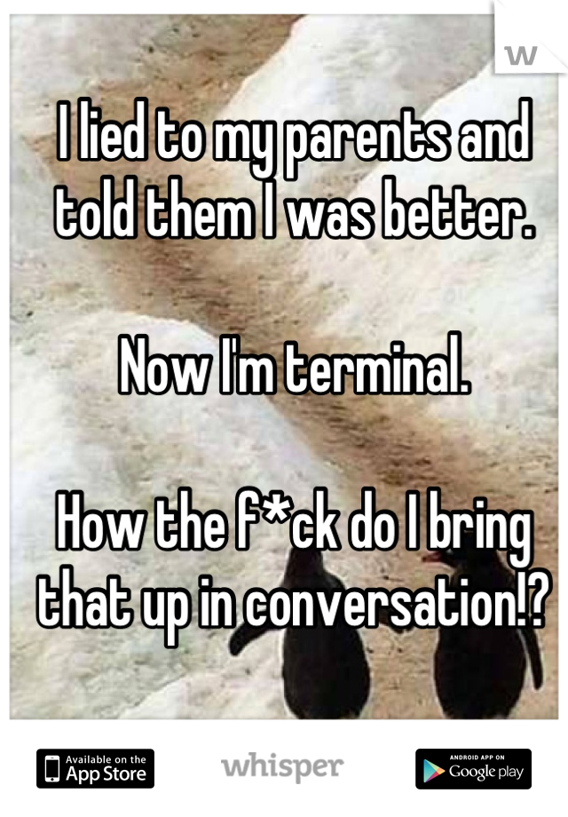 I lied to my parents and told them I was better. 

Now I'm terminal. 

How the f*ck do I bring that up in conversation!?