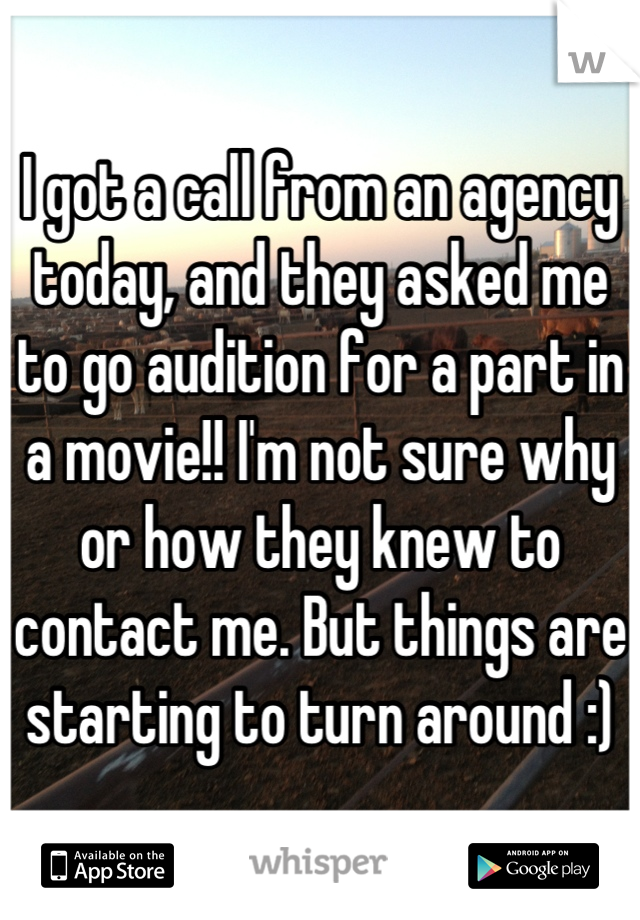 I got a call from an agency today, and they asked me to go audition for a part in a movie!! I'm not sure why or how they knew to contact me. But things are starting to turn around :)