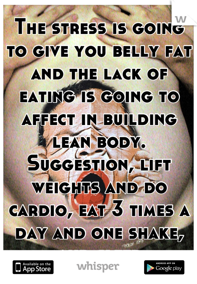 The stress is going to give you belly fat and the lack of eating is going to affect in building lean body. Suggestion, lift weights and do cardio, eat 3 times a day and one shake, and sleep