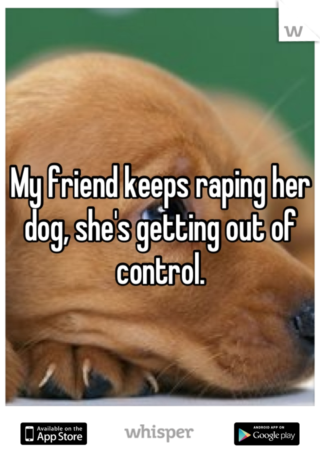 My friend keeps raping her dog, she's getting out of control.
