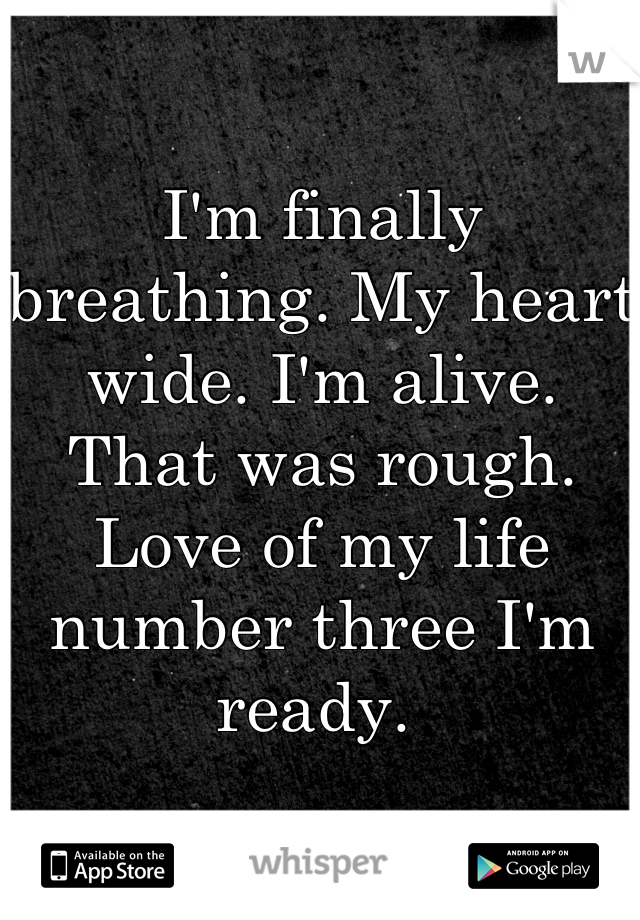 I'm finally breathing. My heart wide. I'm alive.  That was rough. Love of my life number three I'm ready. 