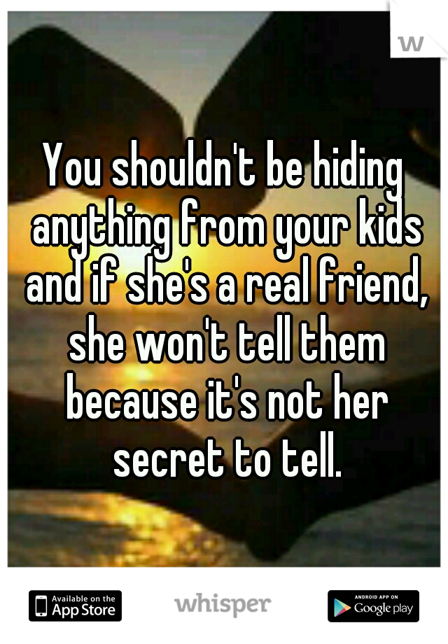 You shouldn't be hiding anything from your kids and if she's a real friend, she won't tell them because it's not her secret to tell.